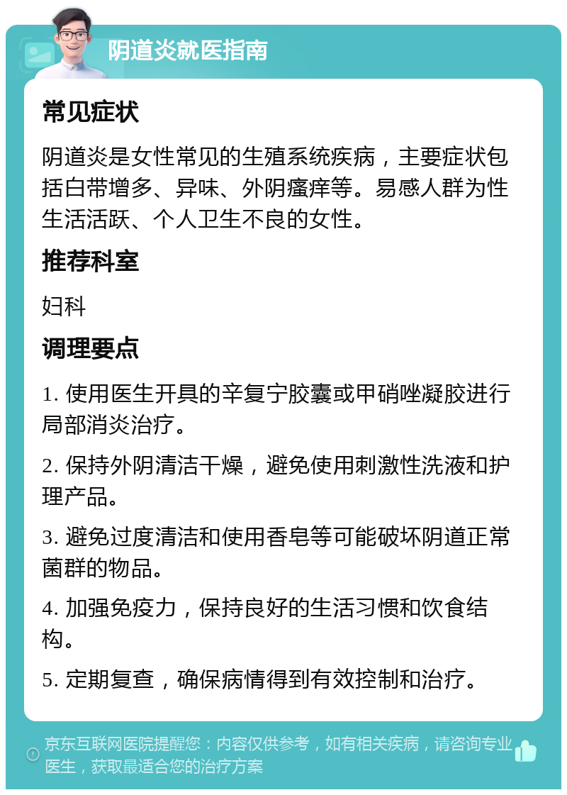 阴道炎就医指南 常见症状 阴道炎是女性常见的生殖系统疾病，主要症状包括白带增多、异味、外阴瘙痒等。易感人群为性生活活跃、个人卫生不良的女性。 推荐科室 妇科 调理要点 1. 使用医生开具的辛复宁胶囊或甲硝唑凝胶进行局部消炎治疗。 2. 保持外阴清洁干燥，避免使用刺激性洗液和护理产品。 3. 避免过度清洁和使用香皂等可能破坏阴道正常菌群的物品。 4. 加强免疫力，保持良好的生活习惯和饮食结构。 5. 定期复查，确保病情得到有效控制和治疗。