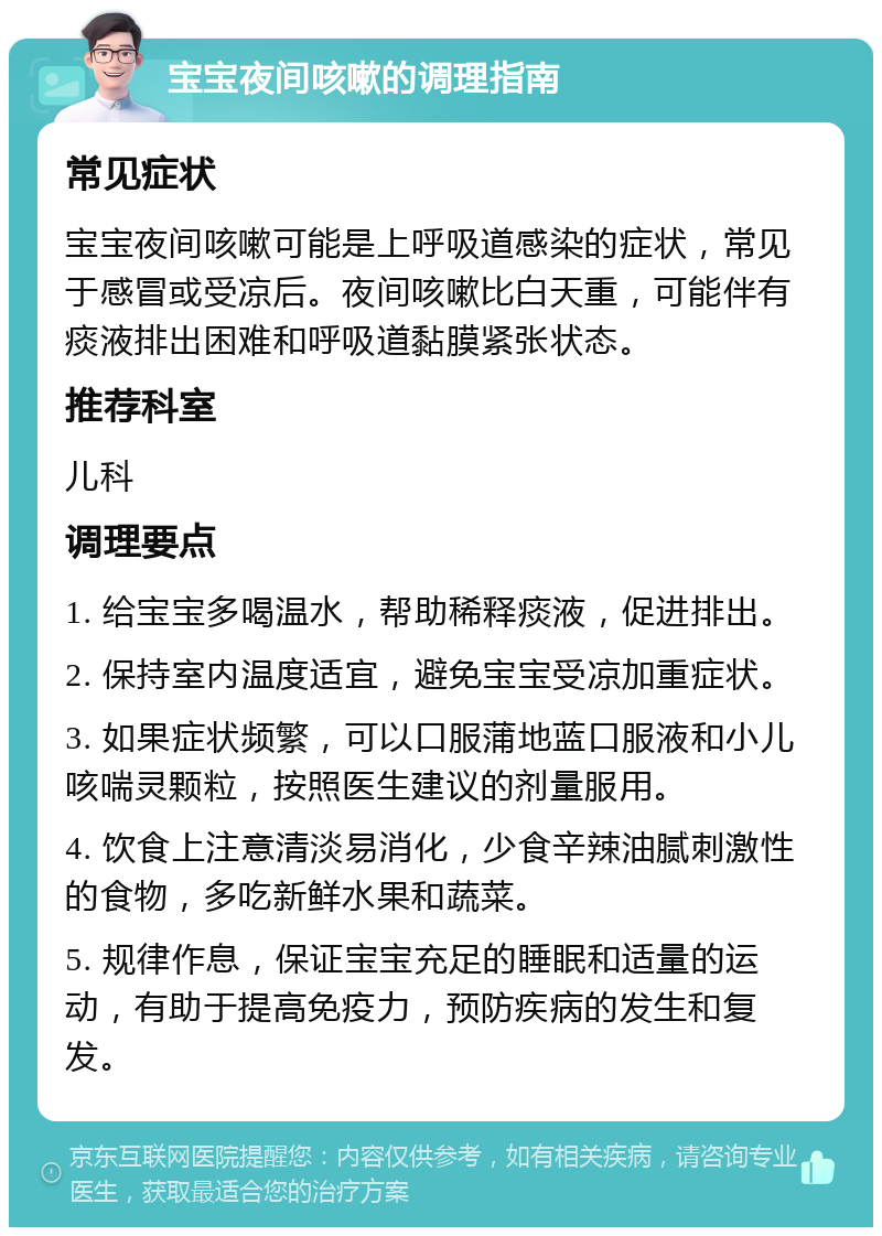 宝宝夜间咳嗽的调理指南 常见症状 宝宝夜间咳嗽可能是上呼吸道感染的症状，常见于感冒或受凉后。夜间咳嗽比白天重，可能伴有痰液排出困难和呼吸道黏膜紧张状态。 推荐科室 儿科 调理要点 1. 给宝宝多喝温水，帮助稀释痰液，促进排出。 2. 保持室内温度适宜，避免宝宝受凉加重症状。 3. 如果症状频繁，可以口服蒲地蓝口服液和小儿咳喘灵颗粒，按照医生建议的剂量服用。 4. 饮食上注意清淡易消化，少食辛辣油腻刺激性的食物，多吃新鲜水果和蔬菜。 5. 规律作息，保证宝宝充足的睡眠和适量的运动，有助于提高免疫力，预防疾病的发生和复发。