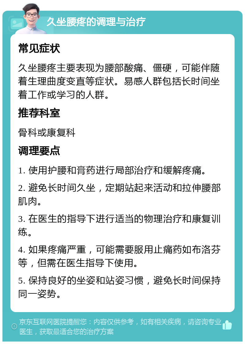 久坐腰疼的调理与治疗 常见症状 久坐腰疼主要表现为腰部酸痛、僵硬，可能伴随着生理曲度变直等症状。易感人群包括长时间坐着工作或学习的人群。 推荐科室 骨科或康复科 调理要点 1. 使用护腰和膏药进行局部治疗和缓解疼痛。 2. 避免长时间久坐，定期站起来活动和拉伸腰部肌肉。 3. 在医生的指导下进行适当的物理治疗和康复训练。 4. 如果疼痛严重，可能需要服用止痛药如布洛芬等，但需在医生指导下使用。 5. 保持良好的坐姿和站姿习惯，避免长时间保持同一姿势。