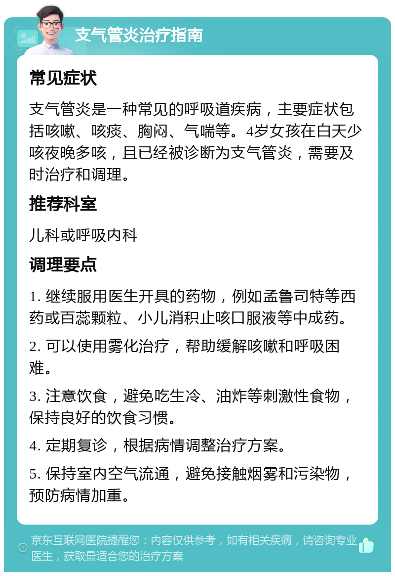 支气管炎治疗指南 常见症状 支气管炎是一种常见的呼吸道疾病，主要症状包括咳嗽、咳痰、胸闷、气喘等。4岁女孩在白天少咳夜晚多咳，且已经被诊断为支气管炎，需要及时治疗和调理。 推荐科室 儿科或呼吸内科 调理要点 1. 继续服用医生开具的药物，例如孟鲁司特等西药或百蕊颗粒、小儿消积止咳口服液等中成药。 2. 可以使用雾化治疗，帮助缓解咳嗽和呼吸困难。 3. 注意饮食，避免吃生冷、油炸等刺激性食物，保持良好的饮食习惯。 4. 定期复诊，根据病情调整治疗方案。 5. 保持室内空气流通，避免接触烟雾和污染物，预防病情加重。