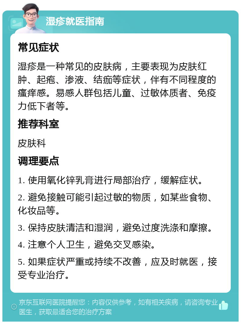 湿疹就医指南 常见症状 湿疹是一种常见的皮肤病，主要表现为皮肤红肿、起疱、渗液、结痂等症状，伴有不同程度的瘙痒感。易感人群包括儿童、过敏体质者、免疫力低下者等。 推荐科室 皮肤科 调理要点 1. 使用氧化锌乳膏进行局部治疗，缓解症状。 2. 避免接触可能引起过敏的物质，如某些食物、化妆品等。 3. 保持皮肤清洁和湿润，避免过度洗涤和摩擦。 4. 注意个人卫生，避免交叉感染。 5. 如果症状严重或持续不改善，应及时就医，接受专业治疗。