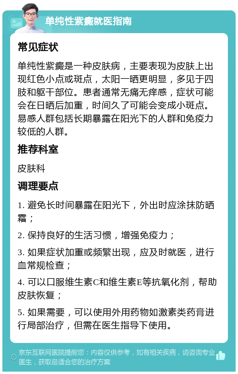 单纯性紫癜就医指南 常见症状 单纯性紫癜是一种皮肤病，主要表现为皮肤上出现红色小点或斑点，太阳一晒更明显，多见于四肢和躯干部位。患者通常无痛无痒感，症状可能会在日晒后加重，时间久了可能会变成小斑点。易感人群包括长期暴露在阳光下的人群和免疫力较低的人群。 推荐科室 皮肤科 调理要点 1. 避免长时间暴露在阳光下，外出时应涂抹防晒霜； 2. 保持良好的生活习惯，增强免疫力； 3. 如果症状加重或频繁出现，应及时就医，进行血常规检查； 4. 可以口服维生素C和维生素E等抗氧化剂，帮助皮肤恢复； 5. 如果需要，可以使用外用药物如激素类药膏进行局部治疗，但需在医生指导下使用。