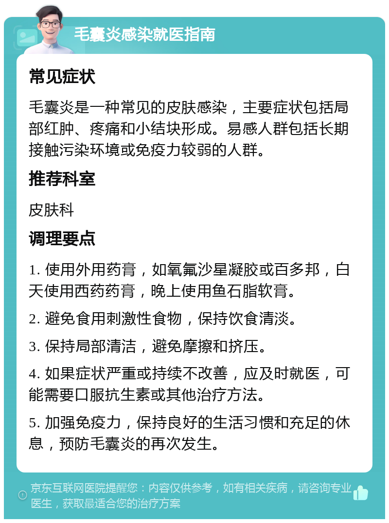 毛囊炎感染就医指南 常见症状 毛囊炎是一种常见的皮肤感染，主要症状包括局部红肿、疼痛和小结块形成。易感人群包括长期接触污染环境或免疫力较弱的人群。 推荐科室 皮肤科 调理要点 1. 使用外用药膏，如氧氟沙星凝胶或百多邦，白天使用西药药膏，晚上使用鱼石脂软膏。 2. 避免食用刺激性食物，保持饮食清淡。 3. 保持局部清洁，避免摩擦和挤压。 4. 如果症状严重或持续不改善，应及时就医，可能需要口服抗生素或其他治疗方法。 5. 加强免疫力，保持良好的生活习惯和充足的休息，预防毛囊炎的再次发生。