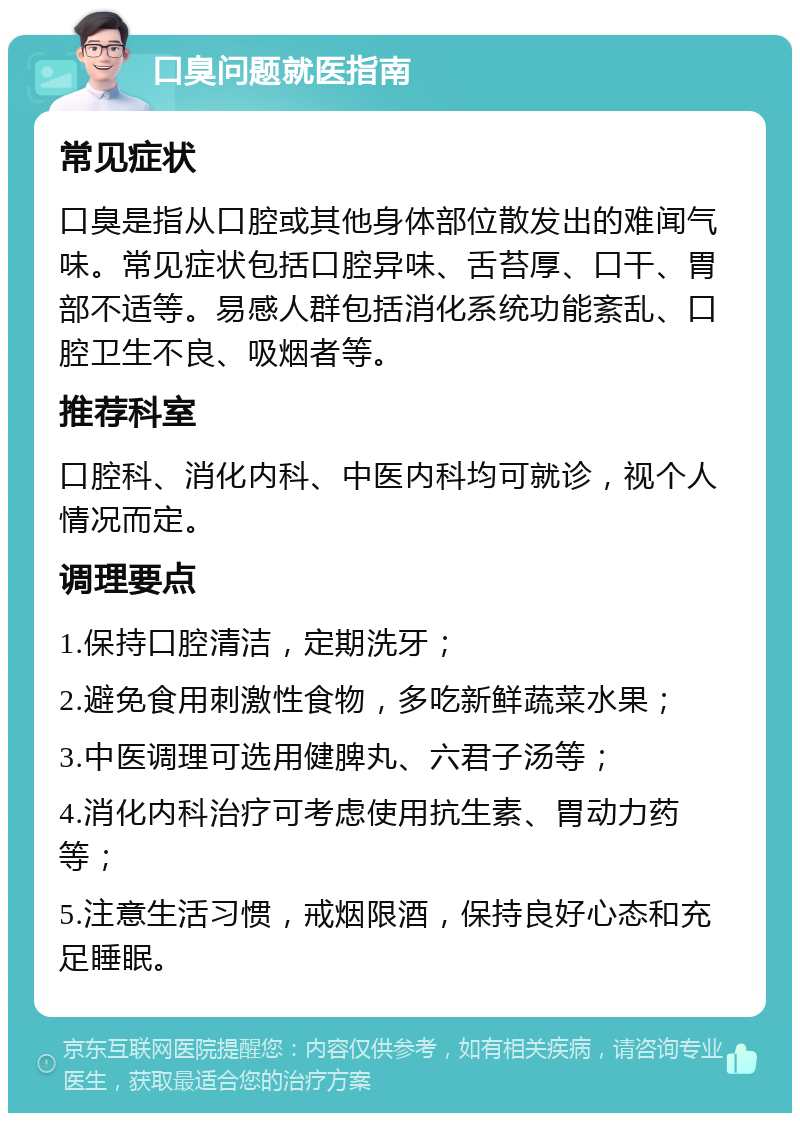 口臭问题就医指南 常见症状 口臭是指从口腔或其他身体部位散发出的难闻气味。常见症状包括口腔异味、舌苔厚、口干、胃部不适等。易感人群包括消化系统功能紊乱、口腔卫生不良、吸烟者等。 推荐科室 口腔科、消化内科、中医内科均可就诊，视个人情况而定。 调理要点 1.保持口腔清洁，定期洗牙； 2.避免食用刺激性食物，多吃新鲜蔬菜水果； 3.中医调理可选用健脾丸、六君子汤等； 4.消化内科治疗可考虑使用抗生素、胃动力药等； 5.注意生活习惯，戒烟限酒，保持良好心态和充足睡眠。