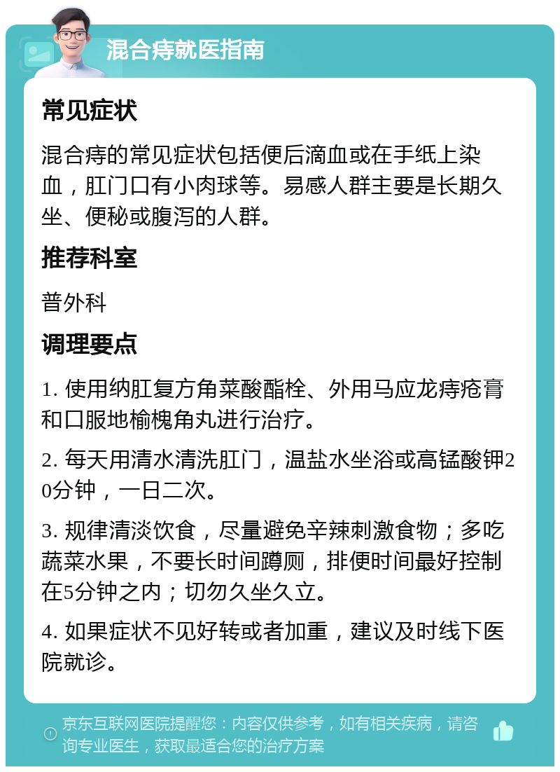 混合痔就医指南 常见症状 混合痔的常见症状包括便后滴血或在手纸上染血，肛门口有小肉球等。易感人群主要是长期久坐、便秘或腹泻的人群。 推荐科室 普外科 调理要点 1. 使用纳肛复方角菜酸酯栓、外用马应龙痔疮膏和口服地榆槐角丸进行治疗。 2. 每天用清水清洗肛门，温盐水坐浴或高锰酸钾20分钟，一日二次。 3. 规律清淡饮食，尽量避免辛辣刺激食物；多吃蔬菜水果，不要长时间蹲厕，排便时间最好控制在5分钟之内；切勿久坐久立。 4. 如果症状不见好转或者加重，建议及时线下医院就诊。