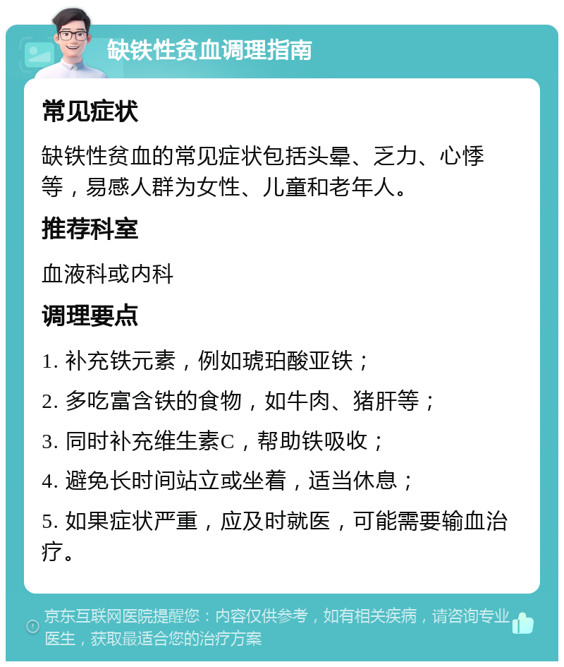 缺铁性贫血调理指南 常见症状 缺铁性贫血的常见症状包括头晕、乏力、心悸等，易感人群为女性、儿童和老年人。 推荐科室 血液科或内科 调理要点 1. 补充铁元素，例如琥珀酸亚铁； 2. 多吃富含铁的食物，如牛肉、猪肝等； 3. 同时补充维生素C，帮助铁吸收； 4. 避免长时间站立或坐着，适当休息； 5. 如果症状严重，应及时就医，可能需要输血治疗。