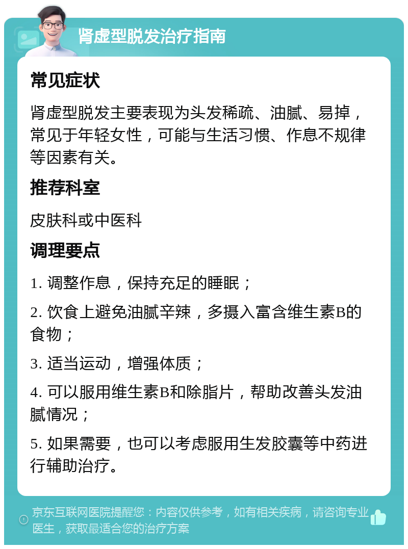 肾虚型脱发治疗指南 常见症状 肾虚型脱发主要表现为头发稀疏、油腻、易掉，常见于年轻女性，可能与生活习惯、作息不规律等因素有关。 推荐科室 皮肤科或中医科 调理要点 1. 调整作息，保持充足的睡眠； 2. 饮食上避免油腻辛辣，多摄入富含维生素B的食物； 3. 适当运动，增强体质； 4. 可以服用维生素B和除脂片，帮助改善头发油腻情况； 5. 如果需要，也可以考虑服用生发胶囊等中药进行辅助治疗。