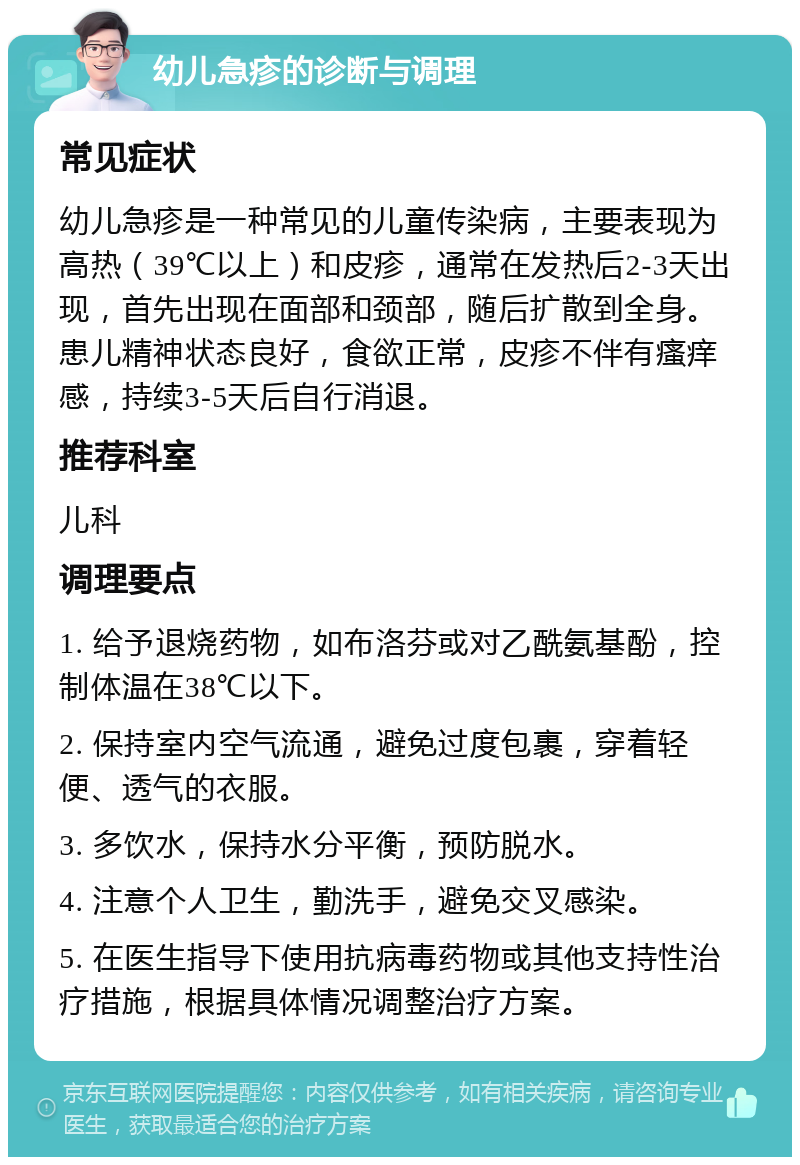 幼儿急疹的诊断与调理 常见症状 幼儿急疹是一种常见的儿童传染病，主要表现为高热（39℃以上）和皮疹，通常在发热后2-3天出现，首先出现在面部和颈部，随后扩散到全身。患儿精神状态良好，食欲正常，皮疹不伴有瘙痒感，持续3-5天后自行消退。 推荐科室 儿科 调理要点 1. 给予退烧药物，如布洛芬或对乙酰氨基酚，控制体温在38℃以下。 2. 保持室内空气流通，避免过度包裹，穿着轻便、透气的衣服。 3. 多饮水，保持水分平衡，预防脱水。 4. 注意个人卫生，勤洗手，避免交叉感染。 5. 在医生指导下使用抗病毒药物或其他支持性治疗措施，根据具体情况调整治疗方案。