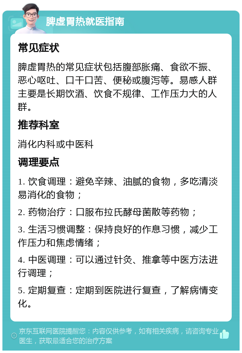 脾虚胃热就医指南 常见症状 脾虚胃热的常见症状包括腹部胀痛、食欲不振、恶心呕吐、口干口苦、便秘或腹泻等。易感人群主要是长期饮酒、饮食不规律、工作压力大的人群。 推荐科室 消化内科或中医科 调理要点 1. 饮食调理：避免辛辣、油腻的食物，多吃清淡易消化的食物； 2. 药物治疗：口服布拉氏酵母菌散等药物； 3. 生活习惯调整：保持良好的作息习惯，减少工作压力和焦虑情绪； 4. 中医调理：可以通过针灸、推拿等中医方法进行调理； 5. 定期复查：定期到医院进行复查，了解病情变化。