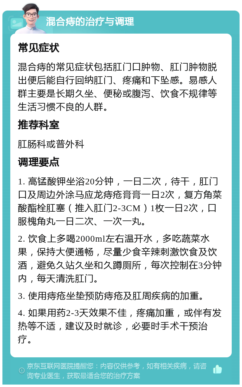 混合痔的治疗与调理 常见症状 混合痔的常见症状包括肛门口肿物、肛门肿物脱出便后能自行回纳肛门、疼痛和下坠感。易感人群主要是长期久坐、便秘或腹泻、饮食不规律等生活习惯不良的人群。 推荐科室 肛肠科或普外科 调理要点 1. 高锰酸钾坐浴20分钟，一日二次，待干，肛门口及周边外涂马应龙痔疮膏膏一日2次，复方角菜酸酯栓肛塞（推入肛门2-3CM）1枚一日2次，口服槐角丸一日二次、一次一丸。 2. 饮食上多喝2000ml左右温开水，多吃蔬菜水果，保持大便通畅，尽量少食辛辣刺激饮食及饮酒，避免久站久坐和久蹲厕所，每次控制在3分钟内，每天清洗肛门。 3. 使用痔疮坐垫预防痔疮及肛周疾病的加重。 4. 如果用药2-3天效果不佳，疼痛加重，或伴有发热等不适，建议及时就诊，必要时手术干预治疗。