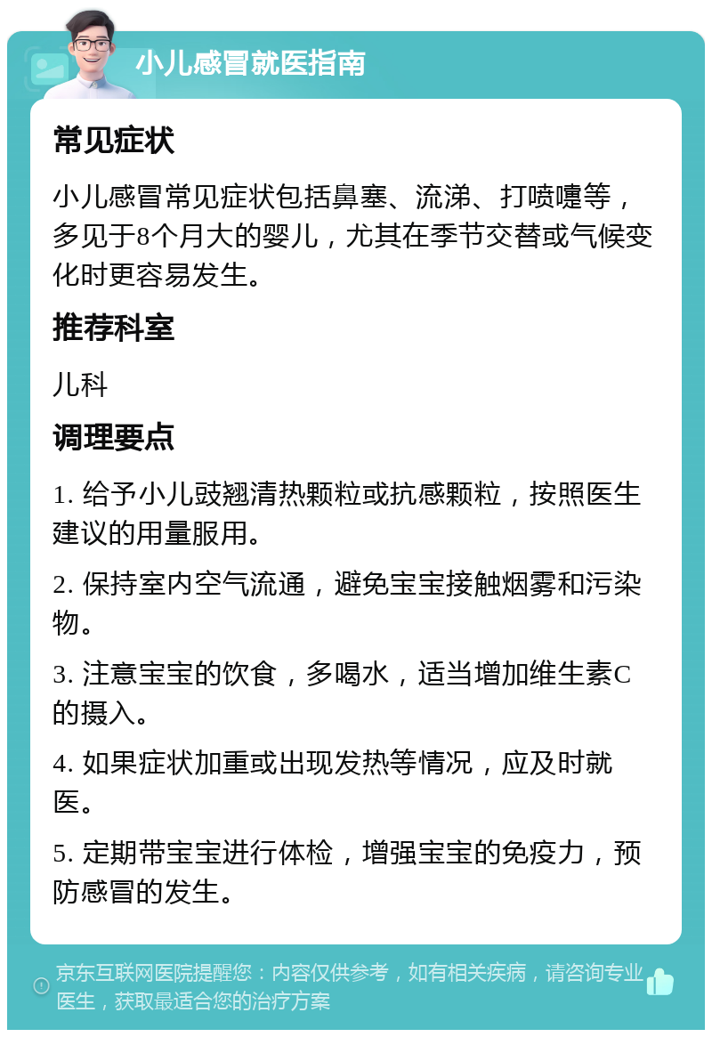 小儿感冒就医指南 常见症状 小儿感冒常见症状包括鼻塞、流涕、打喷嚏等，多见于8个月大的婴儿，尤其在季节交替或气候变化时更容易发生。 推荐科室 儿科 调理要点 1. 给予小儿豉翘清热颗粒或抗感颗粒，按照医生建议的用量服用。 2. 保持室内空气流通，避免宝宝接触烟雾和污染物。 3. 注意宝宝的饮食，多喝水，适当增加维生素C的摄入。 4. 如果症状加重或出现发热等情况，应及时就医。 5. 定期带宝宝进行体检，增强宝宝的免疫力，预防感冒的发生。