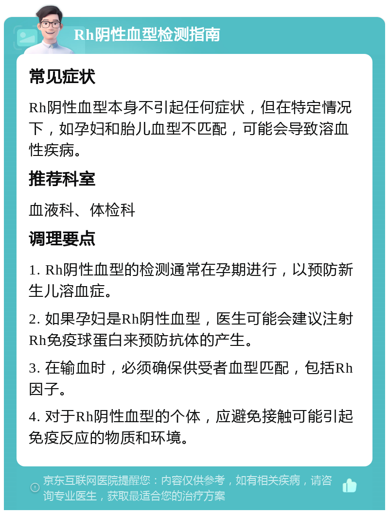 Rh阴性血型检测指南 常见症状 Rh阴性血型本身不引起任何症状，但在特定情况下，如孕妇和胎儿血型不匹配，可能会导致溶血性疾病。 推荐科室 血液科、体检科 调理要点 1. Rh阴性血型的检测通常在孕期进行，以预防新生儿溶血症。 2. 如果孕妇是Rh阴性血型，医生可能会建议注射Rh免疫球蛋白来预防抗体的产生。 3. 在输血时，必须确保供受者血型匹配，包括Rh因子。 4. 对于Rh阴性血型的个体，应避免接触可能引起免疫反应的物质和环境。