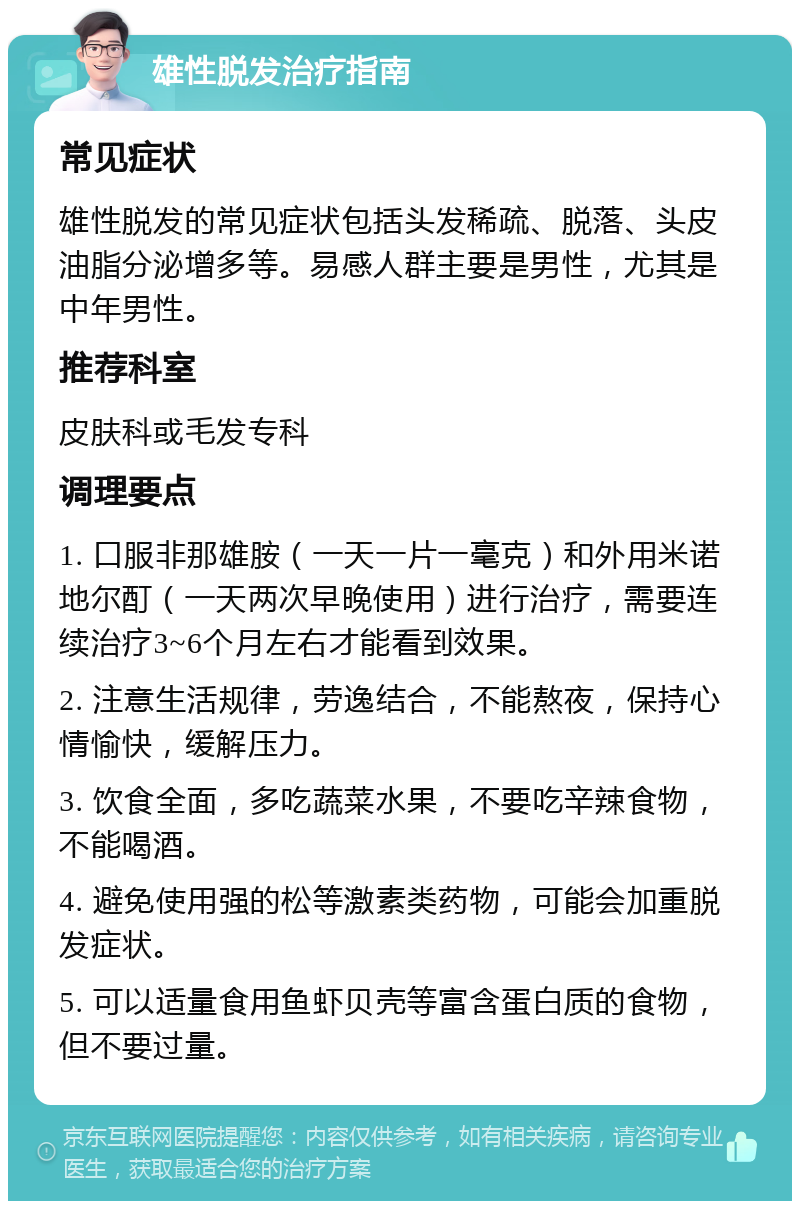 雄性脱发治疗指南 常见症状 雄性脱发的常见症状包括头发稀疏、脱落、头皮油脂分泌增多等。易感人群主要是男性，尤其是中年男性。 推荐科室 皮肤科或毛发专科 调理要点 1. 口服非那雄胺（一天一片一毫克）和外用米诺地尔酊（一天两次早晚使用）进行治疗，需要连续治疗3~6个月左右才能看到效果。 2. 注意生活规律，劳逸结合，不能熬夜，保持心情愉快，缓解压力。 3. 饮食全面，多吃蔬菜水果，不要吃辛辣食物，不能喝酒。 4. 避免使用强的松等激素类药物，可能会加重脱发症状。 5. 可以适量食用鱼虾贝壳等富含蛋白质的食物，但不要过量。