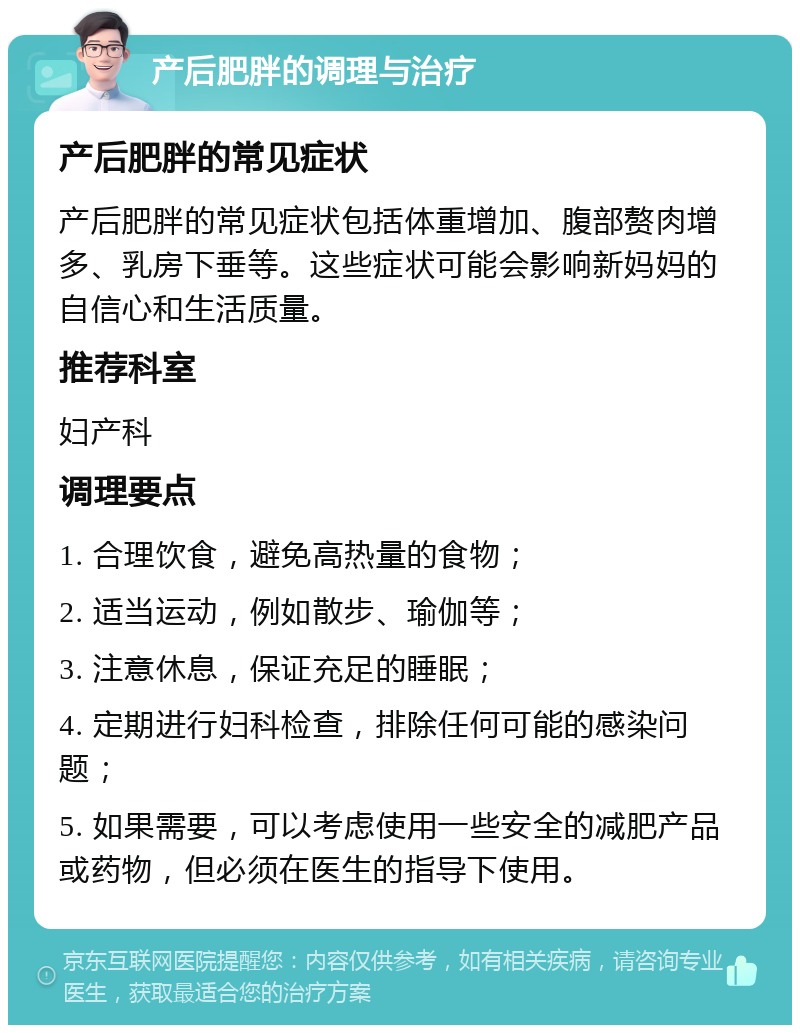 产后肥胖的调理与治疗 产后肥胖的常见症状 产后肥胖的常见症状包括体重增加、腹部赘肉增多、乳房下垂等。这些症状可能会影响新妈妈的自信心和生活质量。 推荐科室 妇产科 调理要点 1. 合理饮食，避免高热量的食物； 2. 适当运动，例如散步、瑜伽等； 3. 注意休息，保证充足的睡眠； 4. 定期进行妇科检查，排除任何可能的感染问题； 5. 如果需要，可以考虑使用一些安全的减肥产品或药物，但必须在医生的指导下使用。