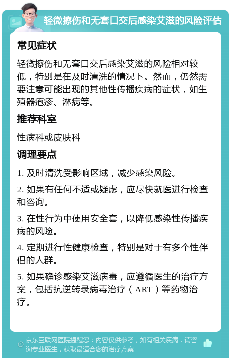 轻微擦伤和无套口交后感染艾滋的风险评估 常见症状 轻微擦伤和无套口交后感染艾滋的风险相对较低，特别是在及时清洗的情况下。然而，仍然需要注意可能出现的其他性传播疾病的症状，如生殖器疱疹、淋病等。 推荐科室 性病科或皮肤科 调理要点 1. 及时清洗受影响区域，减少感染风险。 2. 如果有任何不适或疑虑，应尽快就医进行检查和咨询。 3. 在性行为中使用安全套，以降低感染性传播疾病的风险。 4. 定期进行性健康检查，特别是对于有多个性伴侣的人群。 5. 如果确诊感染艾滋病毒，应遵循医生的治疗方案，包括抗逆转录病毒治疗（ART）等药物治疗。