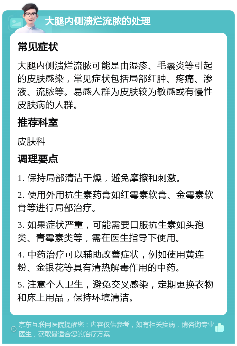 大腿内侧溃烂流脓的处理 常见症状 大腿内侧溃烂流脓可能是由湿疹、毛囊炎等引起的皮肤感染，常见症状包括局部红肿、疼痛、渗液、流脓等。易感人群为皮肤较为敏感或有慢性皮肤病的人群。 推荐科室 皮肤科 调理要点 1. 保持局部清洁干燥，避免摩擦和刺激。 2. 使用外用抗生素药膏如红霉素软膏、金霉素软膏等进行局部治疗。 3. 如果症状严重，可能需要口服抗生素如头孢类、青霉素类等，需在医生指导下使用。 4. 中药治疗可以辅助改善症状，例如使用黄连粉、金银花等具有清热解毒作用的中药。 5. 注意个人卫生，避免交叉感染，定期更换衣物和床上用品，保持环境清洁。