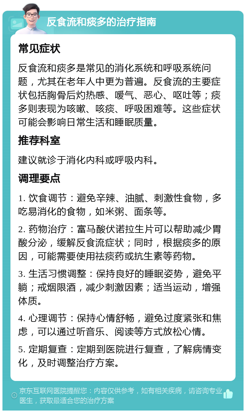 反食流和痰多的治疗指南 常见症状 反食流和痰多是常见的消化系统和呼吸系统问题，尤其在老年人中更为普遍。反食流的主要症状包括胸骨后灼热感、嗳气、恶心、呕吐等；痰多则表现为咳嗽、咳痰、呼吸困难等。这些症状可能会影响日常生活和睡眠质量。 推荐科室 建议就诊于消化内科或呼吸内科。 调理要点 1. 饮食调节：避免辛辣、油腻、刺激性食物，多吃易消化的食物，如米粥、面条等。 2. 药物治疗：富马酸伏诺拉生片可以帮助减少胃酸分泌，缓解反食流症状；同时，根据痰多的原因，可能需要使用祛痰药或抗生素等药物。 3. 生活习惯调整：保持良好的睡眠姿势，避免平躺；戒烟限酒，减少刺激因素；适当运动，增强体质。 4. 心理调节：保持心情舒畅，避免过度紧张和焦虑，可以通过听音乐、阅读等方式放松心情。 5. 定期复查：定期到医院进行复查，了解病情变化，及时调整治疗方案。