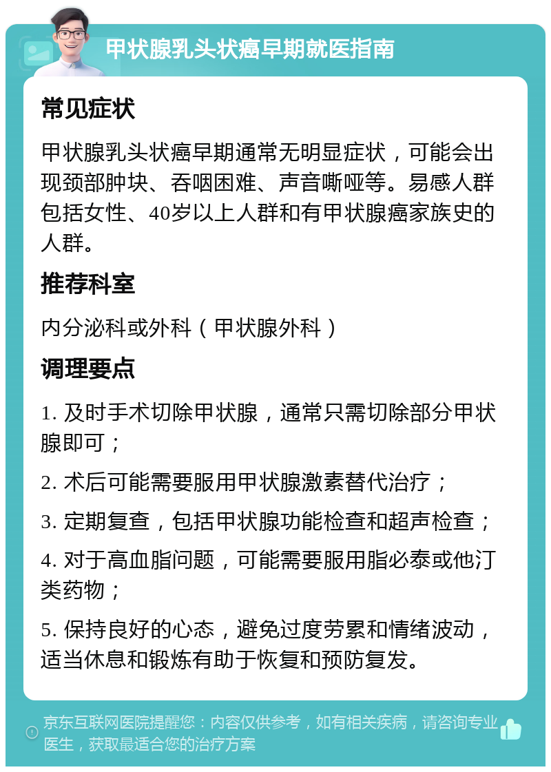 甲状腺乳头状癌早期就医指南 常见症状 甲状腺乳头状癌早期通常无明显症状，可能会出现颈部肿块、吞咽困难、声音嘶哑等。易感人群包括女性、40岁以上人群和有甲状腺癌家族史的人群。 推荐科室 内分泌科或外科（甲状腺外科） 调理要点 1. 及时手术切除甲状腺，通常只需切除部分甲状腺即可； 2. 术后可能需要服用甲状腺激素替代治疗； 3. 定期复查，包括甲状腺功能检查和超声检查； 4. 对于高血脂问题，可能需要服用脂必泰或他汀类药物； 5. 保持良好的心态，避免过度劳累和情绪波动，适当休息和锻炼有助于恢复和预防复发。