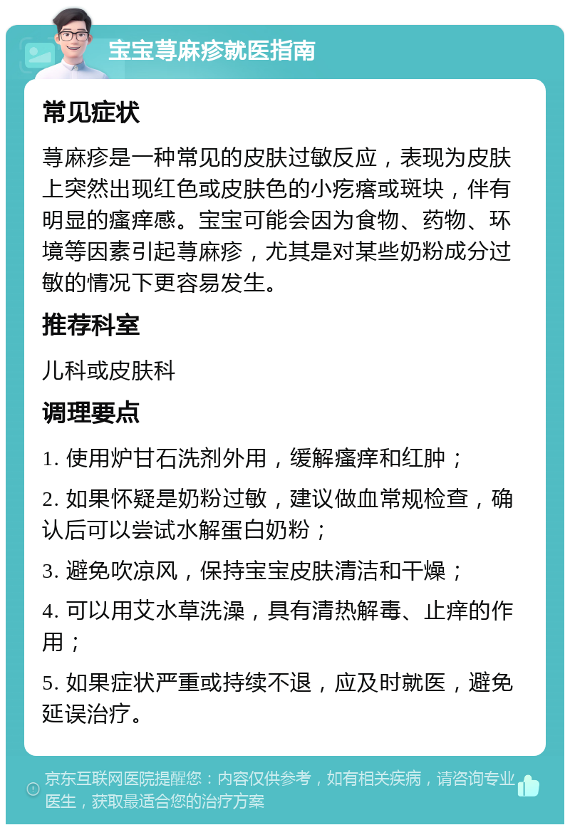 宝宝荨麻疹就医指南 常见症状 荨麻疹是一种常见的皮肤过敏反应，表现为皮肤上突然出现红色或皮肤色的小疙瘩或斑块，伴有明显的瘙痒感。宝宝可能会因为食物、药物、环境等因素引起荨麻疹，尤其是对某些奶粉成分过敏的情况下更容易发生。 推荐科室 儿科或皮肤科 调理要点 1. 使用炉甘石洗剂外用，缓解瘙痒和红肿； 2. 如果怀疑是奶粉过敏，建议做血常规检查，确认后可以尝试水解蛋白奶粉； 3. 避免吹凉风，保持宝宝皮肤清洁和干燥； 4. 可以用艾水草洗澡，具有清热解毒、止痒的作用； 5. 如果症状严重或持续不退，应及时就医，避免延误治疗。