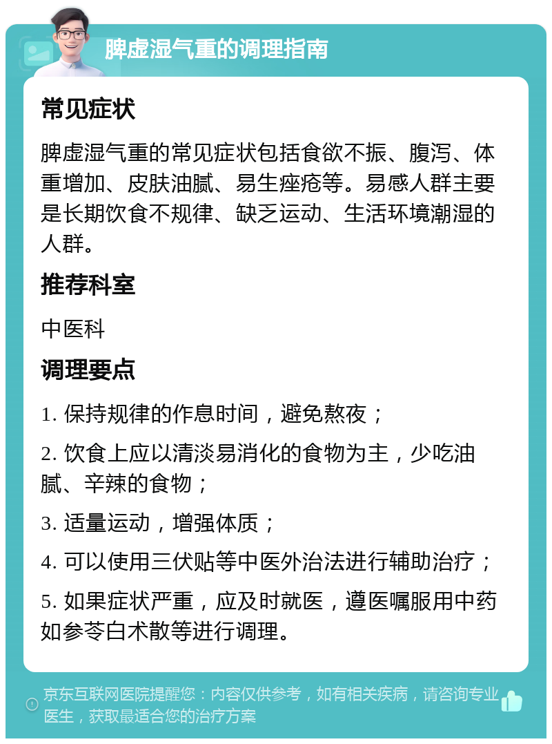 脾虚湿气重的调理指南 常见症状 脾虚湿气重的常见症状包括食欲不振、腹泻、体重增加、皮肤油腻、易生痤疮等。易感人群主要是长期饮食不规律、缺乏运动、生活环境潮湿的人群。 推荐科室 中医科 调理要点 1. 保持规律的作息时间，避免熬夜； 2. 饮食上应以清淡易消化的食物为主，少吃油腻、辛辣的食物； 3. 适量运动，增强体质； 4. 可以使用三伏贴等中医外治法进行辅助治疗； 5. 如果症状严重，应及时就医，遵医嘱服用中药如参苓白术散等进行调理。