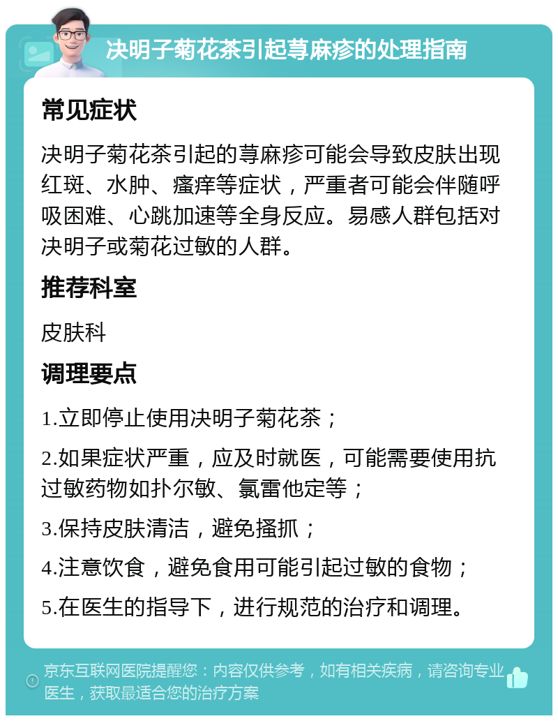 决明子菊花茶引起荨麻疹的处理指南 常见症状 决明子菊花茶引起的荨麻疹可能会导致皮肤出现红斑、水肿、瘙痒等症状，严重者可能会伴随呼吸困难、心跳加速等全身反应。易感人群包括对决明子或菊花过敏的人群。 推荐科室 皮肤科 调理要点 1.立即停止使用决明子菊花茶； 2.如果症状严重，应及时就医，可能需要使用抗过敏药物如扑尔敏、氯雷他定等； 3.保持皮肤清洁，避免搔抓； 4.注意饮食，避免食用可能引起过敏的食物； 5.在医生的指导下，进行规范的治疗和调理。