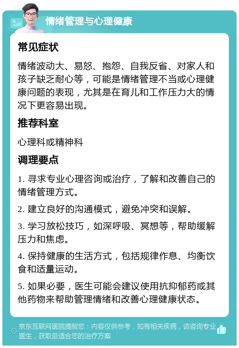 情绪管理与心理健康 常见症状 情绪波动大、易怒、抱怨、自我反省、对家人和孩子缺乏耐心等，可能是情绪管理不当或心理健康问题的表现，尤其是在育儿和工作压力大的情况下更容易出现。 推荐科室 心理科或精神科 调理要点 1. 寻求专业心理咨询或治疗，了解和改善自己的情绪管理方式。 2. 建立良好的沟通模式，避免冲突和误解。 3. 学习放松技巧，如深呼吸、冥想等，帮助缓解压力和焦虑。 4. 保持健康的生活方式，包括规律作息、均衡饮食和适量运动。 5. 如果必要，医生可能会建议使用抗抑郁药或其他药物来帮助管理情绪和改善心理健康状态。