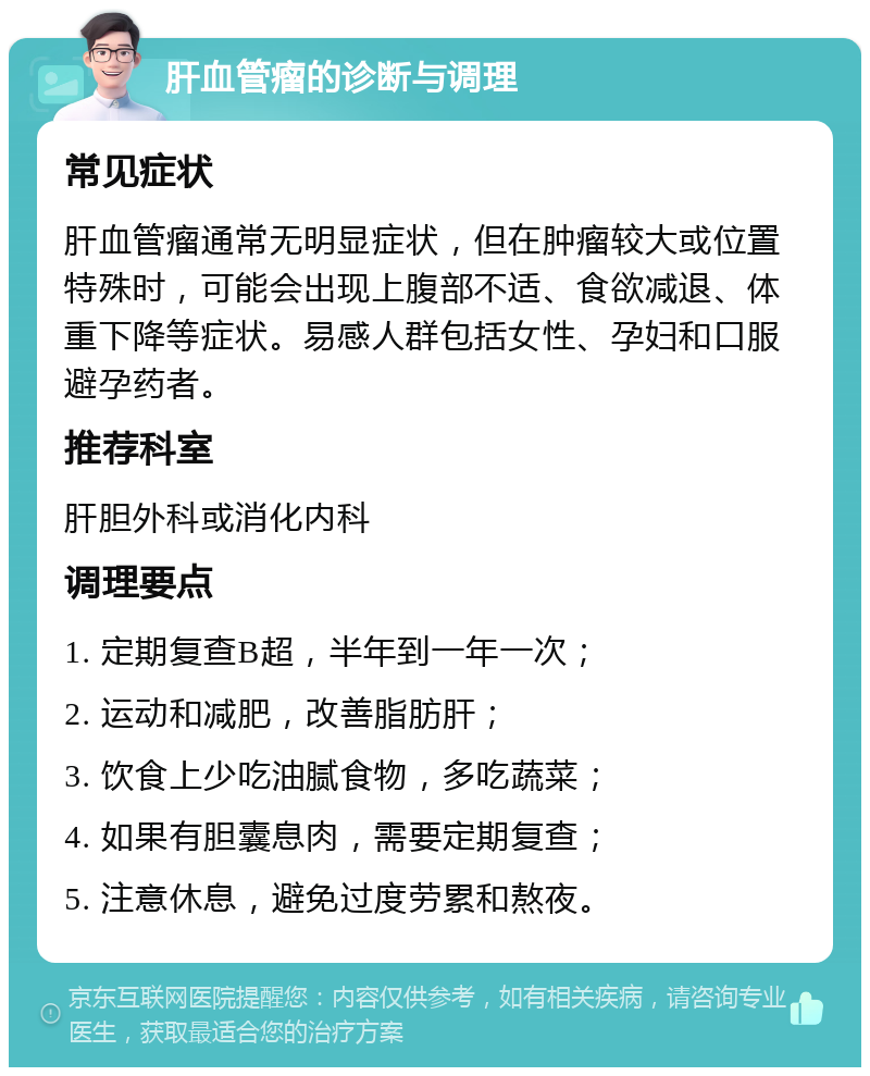 肝血管瘤的诊断与调理 常见症状 肝血管瘤通常无明显症状，但在肿瘤较大或位置特殊时，可能会出现上腹部不适、食欲减退、体重下降等症状。易感人群包括女性、孕妇和口服避孕药者。 推荐科室 肝胆外科或消化内科 调理要点 1. 定期复查B超，半年到一年一次； 2. 运动和减肥，改善脂肪肝； 3. 饮食上少吃油腻食物，多吃蔬菜； 4. 如果有胆囊息肉，需要定期复查； 5. 注意休息，避免过度劳累和熬夜。