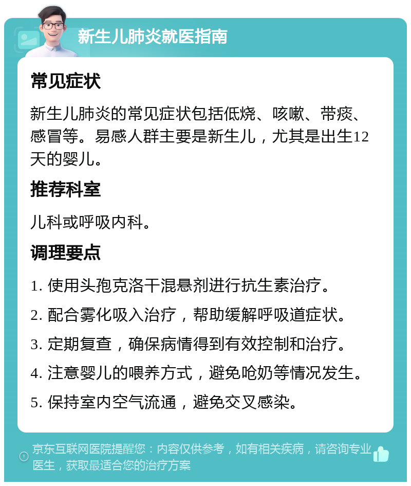 新生儿肺炎就医指南 常见症状 新生儿肺炎的常见症状包括低烧、咳嗽、带痰、感冒等。易感人群主要是新生儿，尤其是出生12天的婴儿。 推荐科室 儿科或呼吸内科。 调理要点 1. 使用头孢克洛干混悬剂进行抗生素治疗。 2. 配合雾化吸入治疗，帮助缓解呼吸道症状。 3. 定期复查，确保病情得到有效控制和治疗。 4. 注意婴儿的喂养方式，避免呛奶等情况发生。 5. 保持室内空气流通，避免交叉感染。