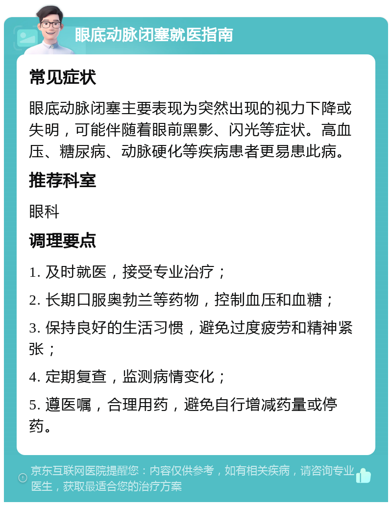 眼底动脉闭塞就医指南 常见症状 眼底动脉闭塞主要表现为突然出现的视力下降或失明，可能伴随着眼前黑影、闪光等症状。高血压、糖尿病、动脉硬化等疾病患者更易患此病。 推荐科室 眼科 调理要点 1. 及时就医，接受专业治疗； 2. 长期口服奥勃兰等药物，控制血压和血糖； 3. 保持良好的生活习惯，避免过度疲劳和精神紧张； 4. 定期复查，监测病情变化； 5. 遵医嘱，合理用药，避免自行增减药量或停药。