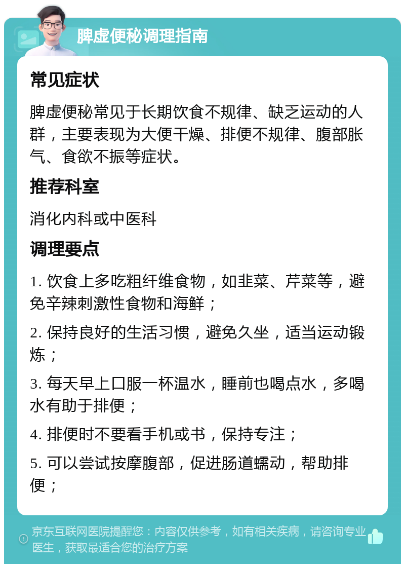 脾虚便秘调理指南 常见症状 脾虚便秘常见于长期饮食不规律、缺乏运动的人群，主要表现为大便干燥、排便不规律、腹部胀气、食欲不振等症状。 推荐科室 消化内科或中医科 调理要点 1. 饮食上多吃粗纤维食物，如韭菜、芹菜等，避免辛辣刺激性食物和海鲜； 2. 保持良好的生活习惯，避免久坐，适当运动锻炼； 3. 每天早上口服一杯温水，睡前也喝点水，多喝水有助于排便； 4. 排便时不要看手机或书，保持专注； 5. 可以尝试按摩腹部，促进肠道蠕动，帮助排便；