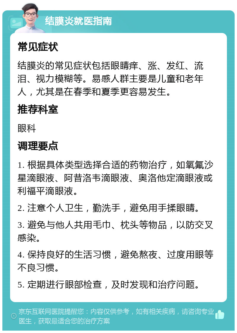 结膜炎就医指南 常见症状 结膜炎的常见症状包括眼睛痒、涨、发红、流泪、视力模糊等。易感人群主要是儿童和老年人，尤其是在春季和夏季更容易发生。 推荐科室 眼科 调理要点 1. 根据具体类型选择合适的药物治疗，如氧氟沙星滴眼液、阿昔洛韦滴眼液、奥洛他定滴眼液或利福平滴眼液。 2. 注意个人卫生，勤洗手，避免用手揉眼睛。 3. 避免与他人共用毛巾、枕头等物品，以防交叉感染。 4. 保持良好的生活习惯，避免熬夜、过度用眼等不良习惯。 5. 定期进行眼部检查，及时发现和治疗问题。