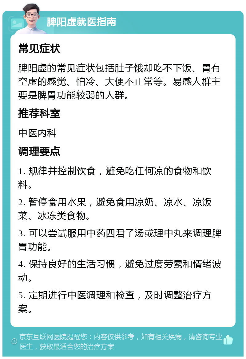 脾阳虚就医指南 常见症状 脾阳虚的常见症状包括肚子饿却吃不下饭、胃有空虚的感觉、怕冷、大便不正常等。易感人群主要是脾胃功能较弱的人群。 推荐科室 中医内科 调理要点 1. 规律并控制饮食，避免吃任何凉的食物和饮料。 2. 暂停食用水果，避免食用凉奶、凉水、凉饭菜、冰冻类食物。 3. 可以尝试服用中药四君子汤或理中丸来调理脾胃功能。 4. 保持良好的生活习惯，避免过度劳累和情绪波动。 5. 定期进行中医调理和检查，及时调整治疗方案。