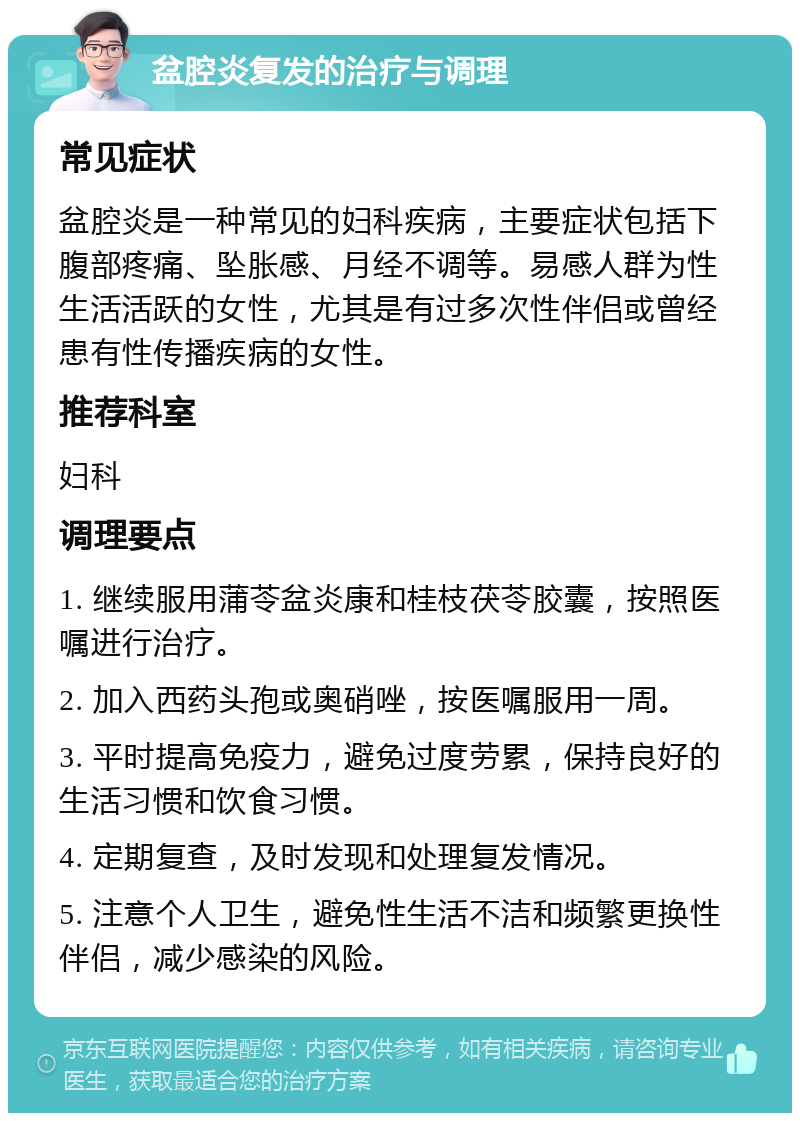 盆腔炎复发的治疗与调理 常见症状 盆腔炎是一种常见的妇科疾病，主要症状包括下腹部疼痛、坠胀感、月经不调等。易感人群为性生活活跃的女性，尤其是有过多次性伴侣或曾经患有性传播疾病的女性。 推荐科室 妇科 调理要点 1. 继续服用蒲苓盆炎康和桂枝茯苓胶囊，按照医嘱进行治疗。 2. 加入西药头孢或奥硝唑，按医嘱服用一周。 3. 平时提高免疫力，避免过度劳累，保持良好的生活习惯和饮食习惯。 4. 定期复查，及时发现和处理复发情况。 5. 注意个人卫生，避免性生活不洁和频繁更换性伴侣，减少感染的风险。