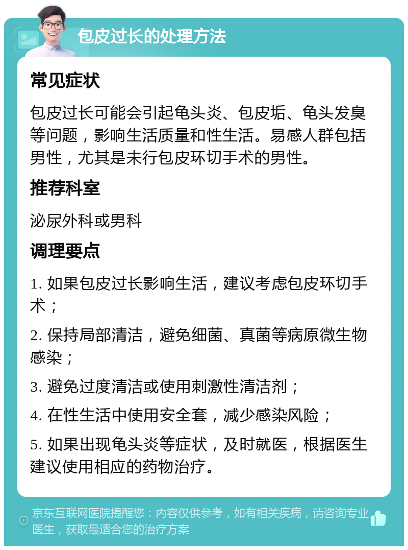 包皮过长的处理方法 常见症状 包皮过长可能会引起龟头炎、包皮垢、龟头发臭等问题，影响生活质量和性生活。易感人群包括男性，尤其是未行包皮环切手术的男性。 推荐科室 泌尿外科或男科 调理要点 1. 如果包皮过长影响生活，建议考虑包皮环切手术； 2. 保持局部清洁，避免细菌、真菌等病原微生物感染； 3. 避免过度清洁或使用刺激性清洁剂； 4. 在性生活中使用安全套，减少感染风险； 5. 如果出现龟头炎等症状，及时就医，根据医生建议使用相应的药物治疗。