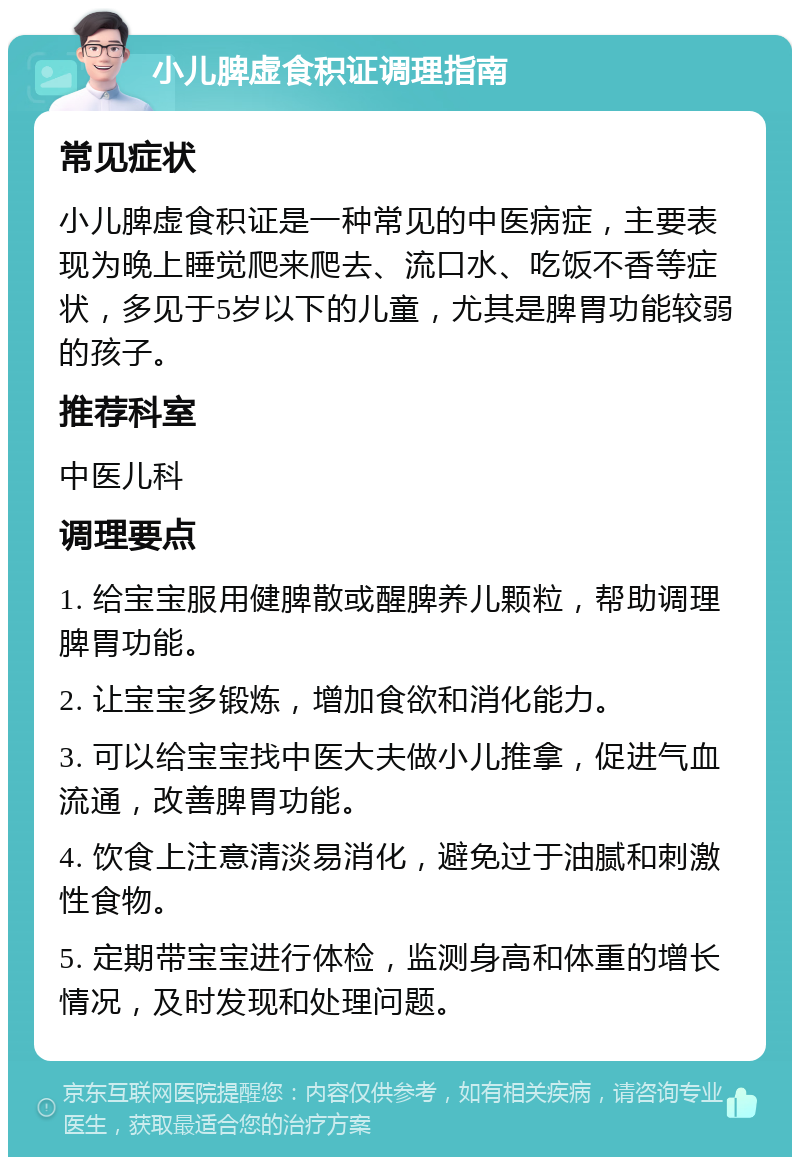 小儿脾虚食积证调理指南 常见症状 小儿脾虚食积证是一种常见的中医病症，主要表现为晚上睡觉爬来爬去、流口水、吃饭不香等症状，多见于5岁以下的儿童，尤其是脾胃功能较弱的孩子。 推荐科室 中医儿科 调理要点 1. 给宝宝服用健脾散或醒脾养儿颗粒，帮助调理脾胃功能。 2. 让宝宝多锻炼，增加食欲和消化能力。 3. 可以给宝宝找中医大夫做小儿推拿，促进气血流通，改善脾胃功能。 4. 饮食上注意清淡易消化，避免过于油腻和刺激性食物。 5. 定期带宝宝进行体检，监测身高和体重的增长情况，及时发现和处理问题。