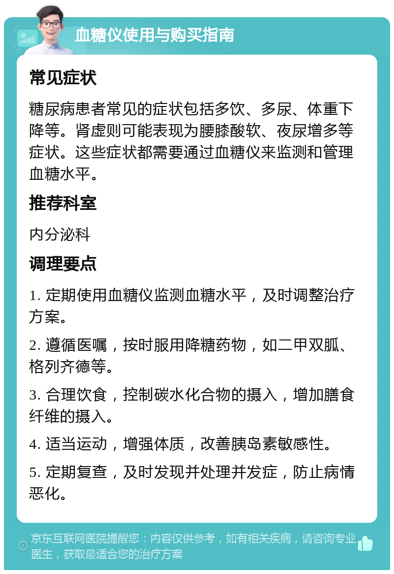 血糖仪使用与购买指南 常见症状 糖尿病患者常见的症状包括多饮、多尿、体重下降等。肾虚则可能表现为腰膝酸软、夜尿增多等症状。这些症状都需要通过血糖仪来监测和管理血糖水平。 推荐科室 内分泌科 调理要点 1. 定期使用血糖仪监测血糖水平，及时调整治疗方案。 2. 遵循医嘱，按时服用降糖药物，如二甲双胍、格列齐德等。 3. 合理饮食，控制碳水化合物的摄入，增加膳食纤维的摄入。 4. 适当运动，增强体质，改善胰岛素敏感性。 5. 定期复查，及时发现并处理并发症，防止病情恶化。