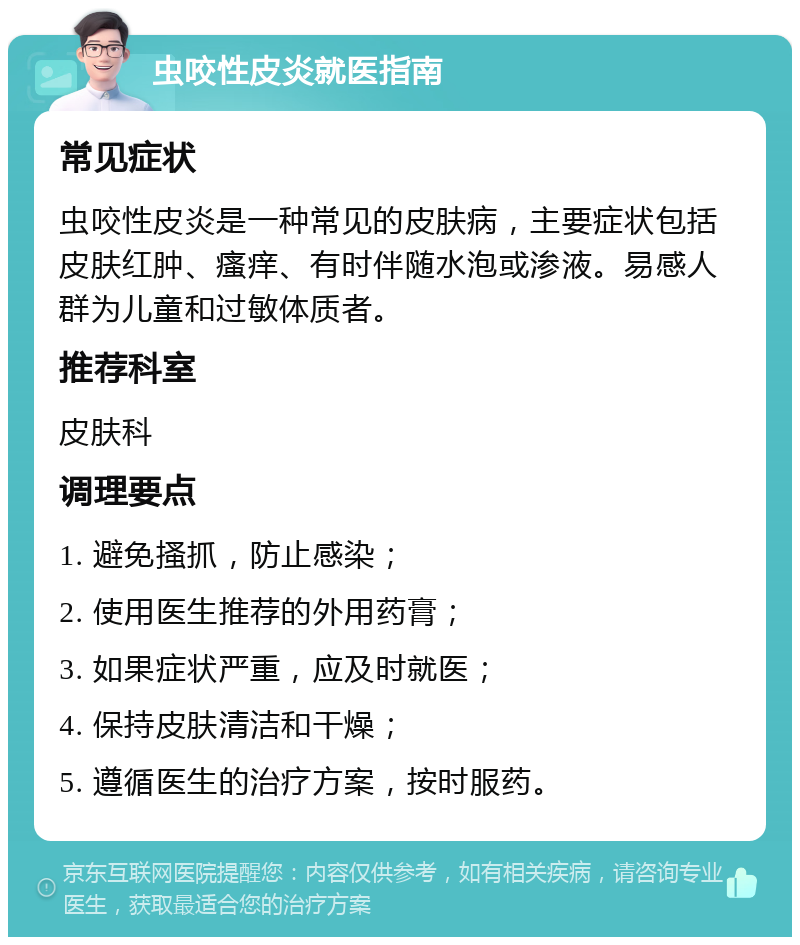 虫咬性皮炎就医指南 常见症状 虫咬性皮炎是一种常见的皮肤病，主要症状包括皮肤红肿、瘙痒、有时伴随水泡或渗液。易感人群为儿童和过敏体质者。 推荐科室 皮肤科 调理要点 1. 避免搔抓，防止感染； 2. 使用医生推荐的外用药膏； 3. 如果症状严重，应及时就医； 4. 保持皮肤清洁和干燥； 5. 遵循医生的治疗方案，按时服药。