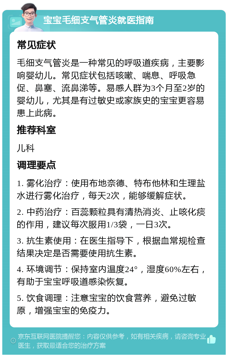 宝宝毛细支气管炎就医指南 常见症状 毛细支气管炎是一种常见的呼吸道疾病，主要影响婴幼儿。常见症状包括咳嗽、喘息、呼吸急促、鼻塞、流鼻涕等。易感人群为3个月至2岁的婴幼儿，尤其是有过敏史或家族史的宝宝更容易患上此病。 推荐科室 儿科 调理要点 1. 雾化治疗：使用布地奈德、特布他林和生理盐水进行雾化治疗，每天2次，能够缓解症状。 2. 中药治疗：百蕊颗粒具有清热消炎、止咳化痰的作用，建议每次服用1/3袋，一日3次。 3. 抗生素使用：在医生指导下，根据血常规检查结果决定是否需要使用抗生素。 4. 环境调节：保持室内温度24°，湿度60%左右，有助于宝宝呼吸道感染恢复。 5. 饮食调理：注意宝宝的饮食营养，避免过敏原，增强宝宝的免疫力。