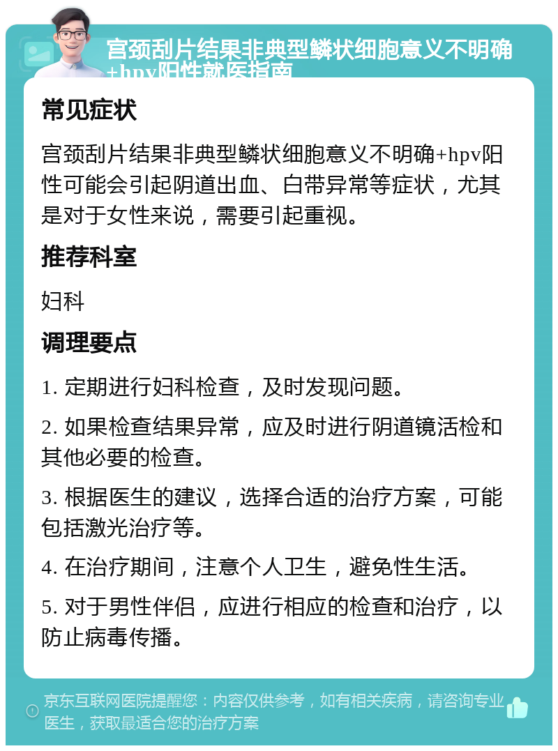 宫颈刮片结果非典型鳞状细胞意义不明确+hpv阳性就医指南 常见症状 宫颈刮片结果非典型鳞状细胞意义不明确+hpv阳性可能会引起阴道出血、白带异常等症状，尤其是对于女性来说，需要引起重视。 推荐科室 妇科 调理要点 1. 定期进行妇科检查，及时发现问题。 2. 如果检查结果异常，应及时进行阴道镜活检和其他必要的检查。 3. 根据医生的建议，选择合适的治疗方案，可能包括激光治疗等。 4. 在治疗期间，注意个人卫生，避免性生活。 5. 对于男性伴侣，应进行相应的检查和治疗，以防止病毒传播。