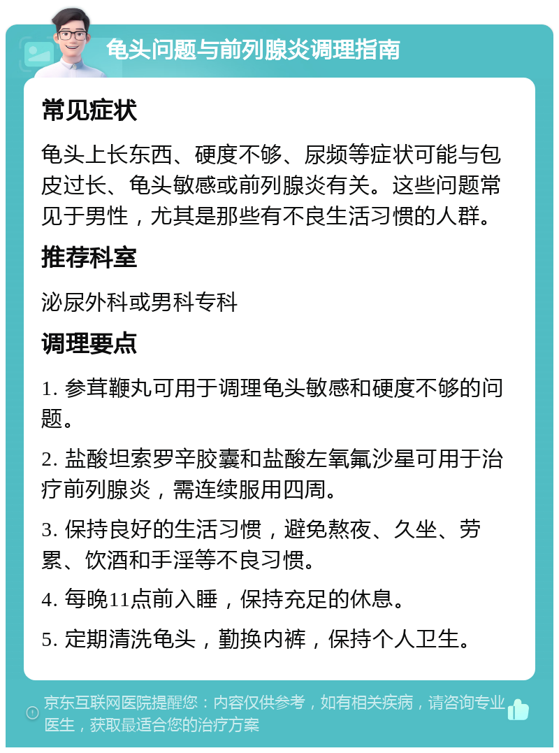 龟头问题与前列腺炎调理指南 常见症状 龟头上长东西、硬度不够、尿频等症状可能与包皮过长、龟头敏感或前列腺炎有关。这些问题常见于男性，尤其是那些有不良生活习惯的人群。 推荐科室 泌尿外科或男科专科 调理要点 1. 参茸鞭丸可用于调理龟头敏感和硬度不够的问题。 2. 盐酸坦索罗辛胶囊和盐酸左氧氟沙星可用于治疗前列腺炎，需连续服用四周。 3. 保持良好的生活习惯，避免熬夜、久坐、劳累、饮酒和手淫等不良习惯。 4. 每晚11点前入睡，保持充足的休息。 5. 定期清洗龟头，勤换内裤，保持个人卫生。