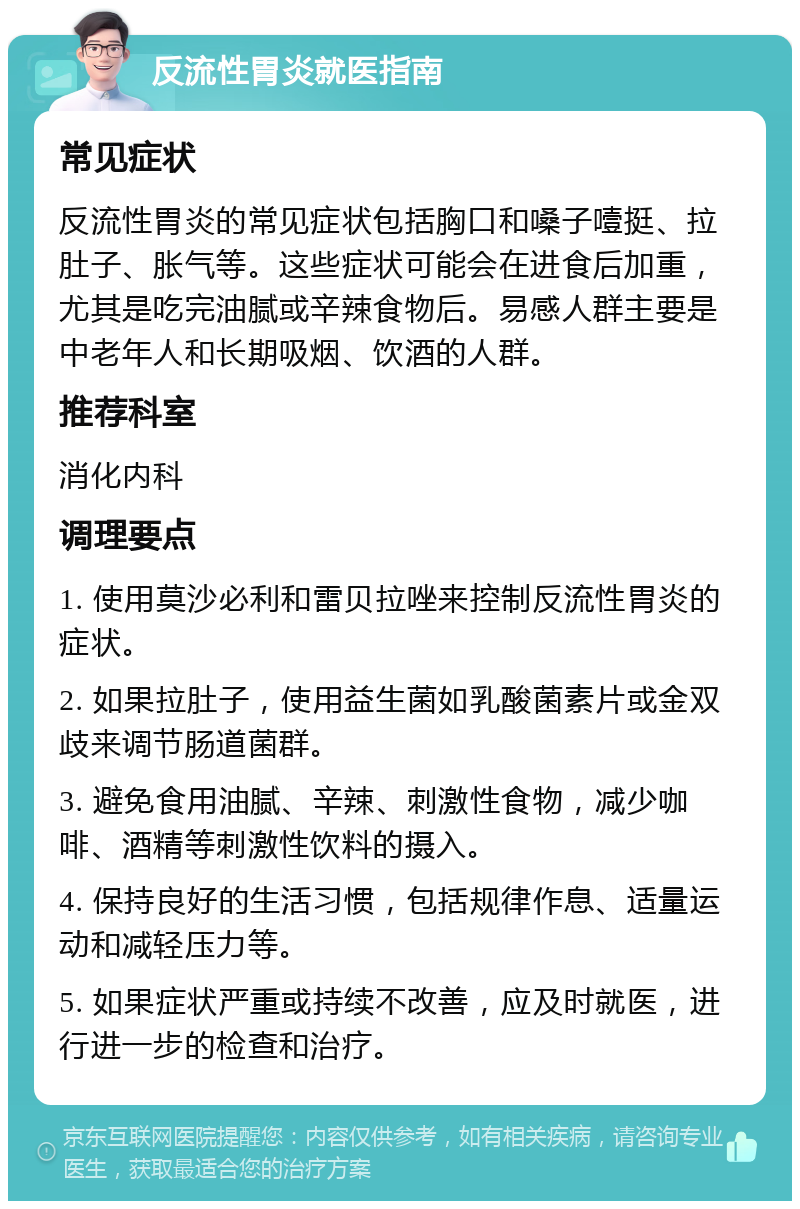 反流性胃炎就医指南 常见症状 反流性胃炎的常见症状包括胸口和嗓子噎挺、拉肚子、胀气等。这些症状可能会在进食后加重，尤其是吃完油腻或辛辣食物后。易感人群主要是中老年人和长期吸烟、饮酒的人群。 推荐科室 消化内科 调理要点 1. 使用莫沙必利和雷贝拉唑来控制反流性胃炎的症状。 2. 如果拉肚子，使用益生菌如乳酸菌素片或金双歧来调节肠道菌群。 3. 避免食用油腻、辛辣、刺激性食物，减少咖啡、酒精等刺激性饮料的摄入。 4. 保持良好的生活习惯，包括规律作息、适量运动和减轻压力等。 5. 如果症状严重或持续不改善，应及时就医，进行进一步的检查和治疗。