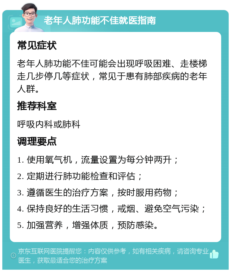 老年人肺功能不佳就医指南 常见症状 老年人肺功能不佳可能会出现呼吸困难、走楼梯走几步停几等症状，常见于患有肺部疾病的老年人群。 推荐科室 呼吸内科或肺科 调理要点 1. 使用氧气机，流量设置为每分钟两升； 2. 定期进行肺功能检查和评估； 3. 遵循医生的治疗方案，按时服用药物； 4. 保持良好的生活习惯，戒烟、避免空气污染； 5. 加强营养，增强体质，预防感染。