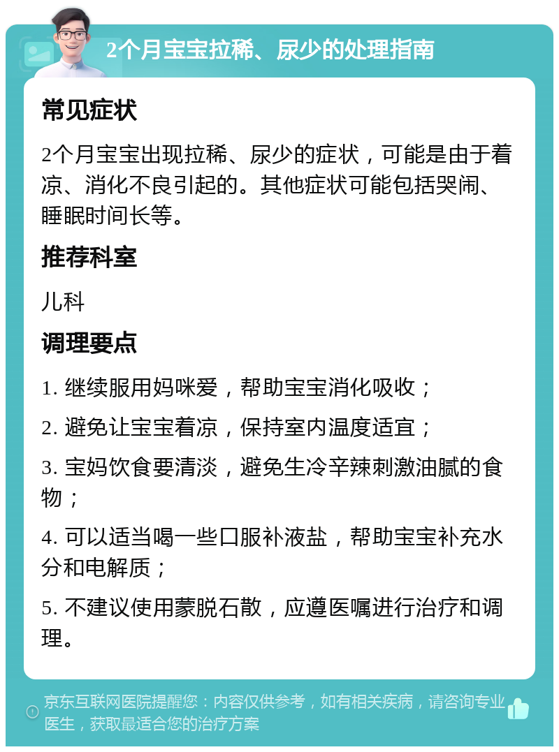 2个月宝宝拉稀、尿少的处理指南 常见症状 2个月宝宝出现拉稀、尿少的症状，可能是由于着凉、消化不良引起的。其他症状可能包括哭闹、睡眠时间长等。 推荐科室 儿科 调理要点 1. 继续服用妈咪爱，帮助宝宝消化吸收； 2. 避免让宝宝着凉，保持室内温度适宜； 3. 宝妈饮食要清淡，避免生冷辛辣刺激油腻的食物； 4. 可以适当喝一些口服补液盐，帮助宝宝补充水分和电解质； 5. 不建议使用蒙脱石散，应遵医嘱进行治疗和调理。