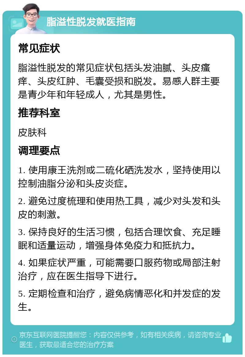 脂溢性脱发就医指南 常见症状 脂溢性脱发的常见症状包括头发油腻、头皮瘙痒、头皮红肿、毛囊受损和脱发。易感人群主要是青少年和年轻成人，尤其是男性。 推荐科室 皮肤科 调理要点 1. 使用康王洗剂或二硫化硒洗发水，坚持使用以控制油脂分泌和头皮炎症。 2. 避免过度梳理和使用热工具，减少对头发和头皮的刺激。 3. 保持良好的生活习惯，包括合理饮食、充足睡眠和适量运动，增强身体免疫力和抵抗力。 4. 如果症状严重，可能需要口服药物或局部注射治疗，应在医生指导下进行。 5. 定期检查和治疗，避免病情恶化和并发症的发生。