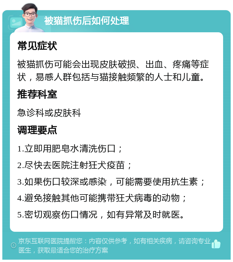 被猫抓伤后如何处理 常见症状 被猫抓伤可能会出现皮肤破损、出血、疼痛等症状，易感人群包括与猫接触频繁的人士和儿童。 推荐科室 急诊科或皮肤科 调理要点 1.立即用肥皂水清洗伤口； 2.尽快去医院注射狂犬疫苗； 3.如果伤口较深或感染，可能需要使用抗生素； 4.避免接触其他可能携带狂犬病毒的动物； 5.密切观察伤口情况，如有异常及时就医。