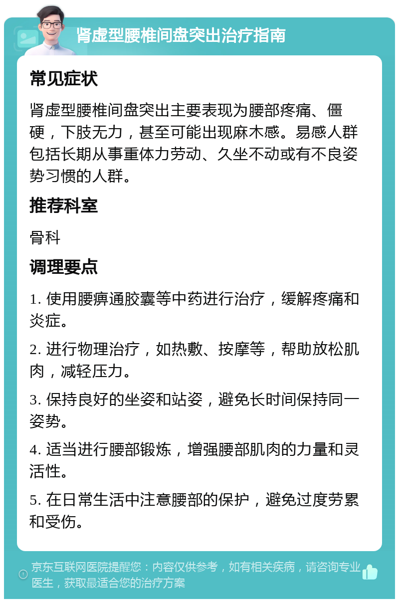 肾虚型腰椎间盘突出治疗指南 常见症状 肾虚型腰椎间盘突出主要表现为腰部疼痛、僵硬，下肢无力，甚至可能出现麻木感。易感人群包括长期从事重体力劳动、久坐不动或有不良姿势习惯的人群。 推荐科室 骨科 调理要点 1. 使用腰痹通胶囊等中药进行治疗，缓解疼痛和炎症。 2. 进行物理治疗，如热敷、按摩等，帮助放松肌肉，减轻压力。 3. 保持良好的坐姿和站姿，避免长时间保持同一姿势。 4. 适当进行腰部锻炼，增强腰部肌肉的力量和灵活性。 5. 在日常生活中注意腰部的保护，避免过度劳累和受伤。