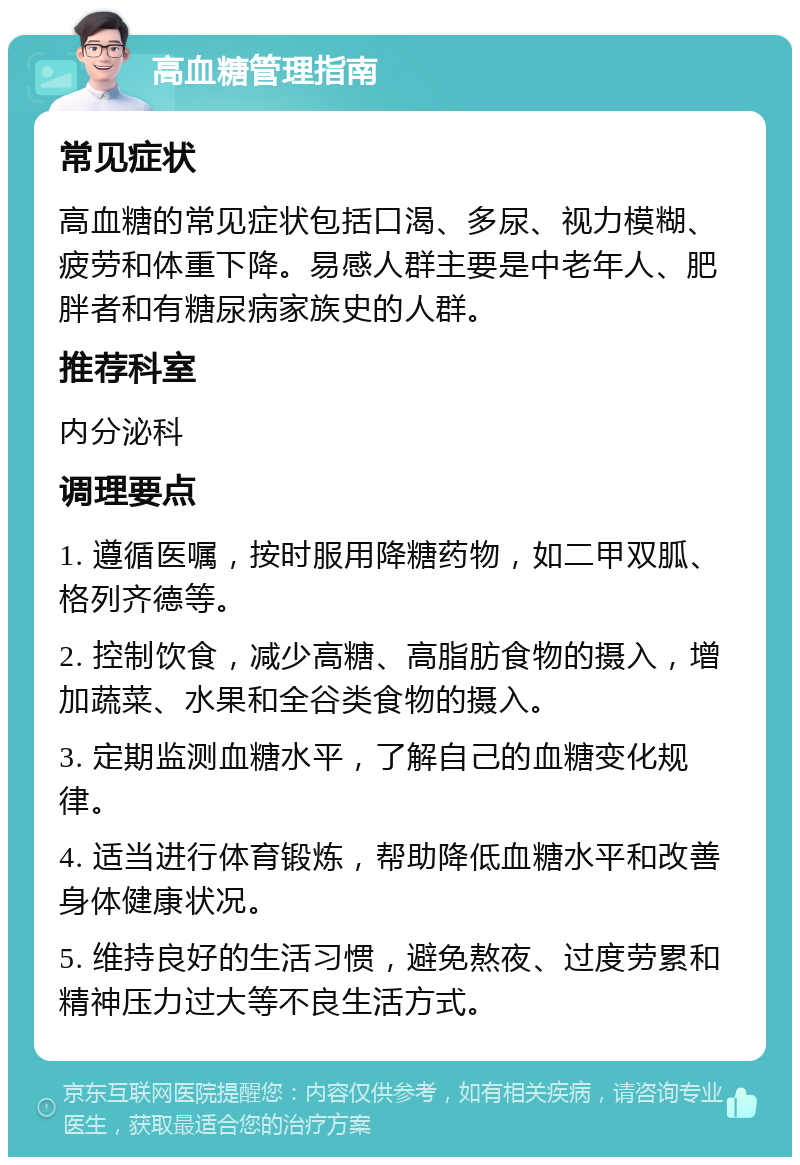 高血糖管理指南 常见症状 高血糖的常见症状包括口渴、多尿、视力模糊、疲劳和体重下降。易感人群主要是中老年人、肥胖者和有糖尿病家族史的人群。 推荐科室 内分泌科 调理要点 1. 遵循医嘱，按时服用降糖药物，如二甲双胍、格列齐德等。 2. 控制饮食，减少高糖、高脂肪食物的摄入，增加蔬菜、水果和全谷类食物的摄入。 3. 定期监测血糖水平，了解自己的血糖变化规律。 4. 适当进行体育锻炼，帮助降低血糖水平和改善身体健康状况。 5. 维持良好的生活习惯，避免熬夜、过度劳累和精神压力过大等不良生活方式。