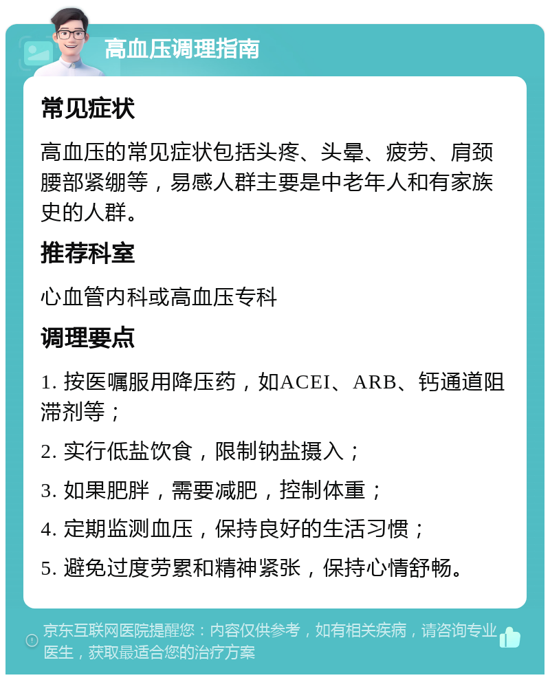 高血压调理指南 常见症状 高血压的常见症状包括头疼、头晕、疲劳、肩颈腰部紧绷等，易感人群主要是中老年人和有家族史的人群。 推荐科室 心血管内科或高血压专科 调理要点 1. 按医嘱服用降压药，如ACEI、ARB、钙通道阻滞剂等； 2. 实行低盐饮食，限制钠盐摄入； 3. 如果肥胖，需要减肥，控制体重； 4. 定期监测血压，保持良好的生活习惯； 5. 避免过度劳累和精神紧张，保持心情舒畅。