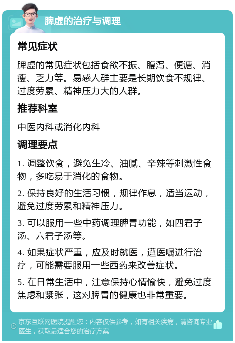 脾虚的治疗与调理 常见症状 脾虚的常见症状包括食欲不振、腹泻、便溏、消瘦、乏力等。易感人群主要是长期饮食不规律、过度劳累、精神压力大的人群。 推荐科室 中医内科或消化内科 调理要点 1. 调整饮食，避免生冷、油腻、辛辣等刺激性食物，多吃易于消化的食物。 2. 保持良好的生活习惯，规律作息，适当运动，避免过度劳累和精神压力。 3. 可以服用一些中药调理脾胃功能，如四君子汤、六君子汤等。 4. 如果症状严重，应及时就医，遵医嘱进行治疗，可能需要服用一些西药来改善症状。 5. 在日常生活中，注意保持心情愉快，避免过度焦虑和紧张，这对脾胃的健康也非常重要。