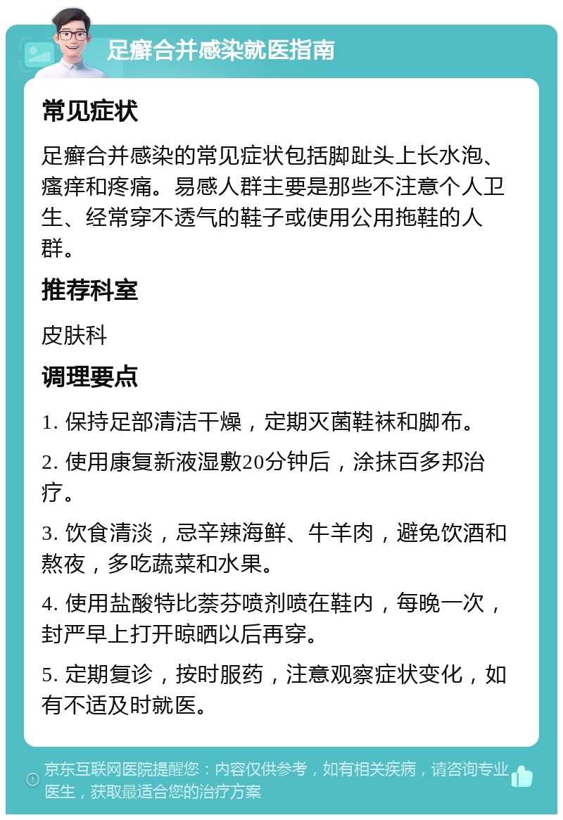 足癣合并感染就医指南 常见症状 足癣合并感染的常见症状包括脚趾头上长水泡、瘙痒和疼痛。易感人群主要是那些不注意个人卫生、经常穿不透气的鞋子或使用公用拖鞋的人群。 推荐科室 皮肤科 调理要点 1. 保持足部清洁干燥，定期灭菌鞋袜和脚布。 2. 使用康复新液湿敷20分钟后，涂抹百多邦治疗。 3. 饮食清淡，忌辛辣海鲜、牛羊肉，避免饮酒和熬夜，多吃蔬菜和水果。 4. 使用盐酸特比萘芬喷剂喷在鞋内，每晚一次，封严早上打开晾晒以后再穿。 5. 定期复诊，按时服药，注意观察症状变化，如有不适及时就医。